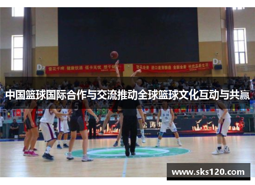 中国篮球国际合作与交流推动全球篮球文化互动与共赢