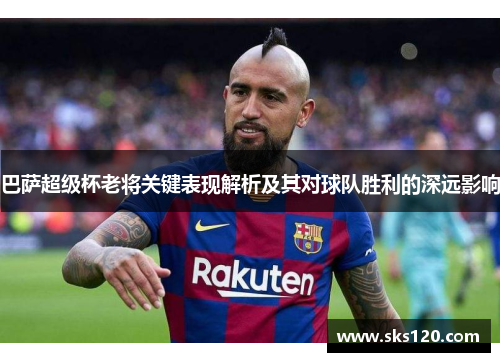 巴萨超级杯老将关键表现解析及其对球队胜利的深远影响