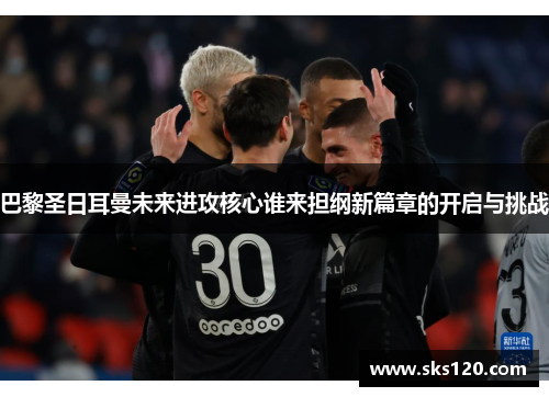 巴黎圣日耳曼未来进攻核心谁来担纲新篇章的开启与挑战
