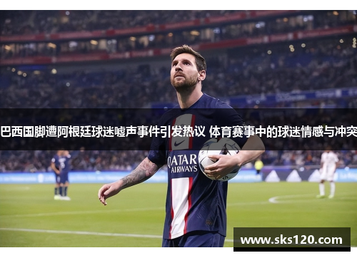 巴西国脚遭阿根廷球迷嘘声事件引发热议 体育赛事中的球迷情感与冲突