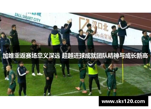 加维重返赛场意义深远 超越进球成就团队精神与成长新高