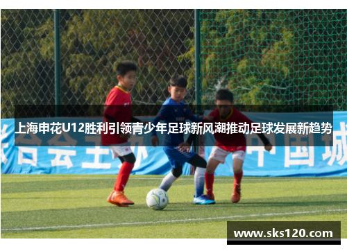 上海申花U12胜利引领青少年足球新风潮推动足球发展新趋势