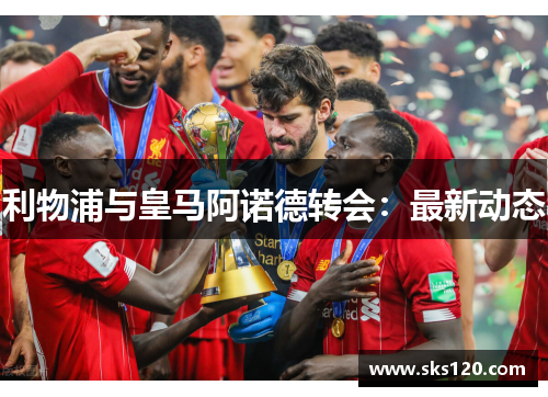 利物浦与皇马阿诺德转会：最新动态