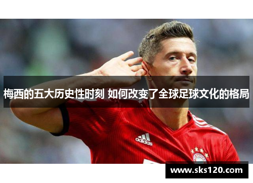 梅西的五大历史性时刻 如何改变了全球足球文化的格局