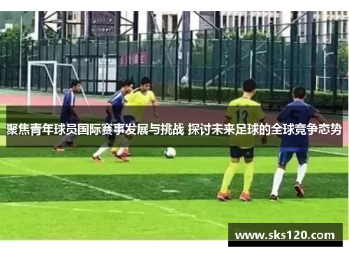 聚焦青年球员国际赛事发展与挑战 探讨未来足球的全球竞争态势