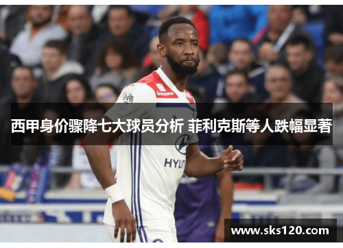 西甲身价骤降七大球员分析 菲利克斯等人跌幅显著