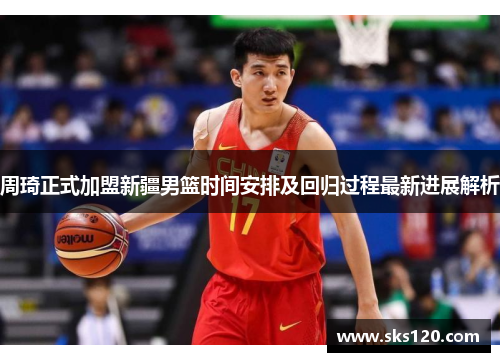 周琦正式加盟新疆男篮时间安排及回归过程最新进展解析