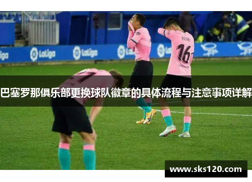 巴塞罗那俱乐部更换球队徽章的具体流程与注意事项详解 巴塞罗那俱乐部更换球队徽章的具体流程与注意事项详解