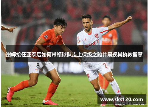 谢晖接任亚泰后如何带领球队走上保级之路并展现其执教智慧