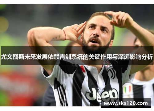 尤文图斯未来发展依赖青训系统的关键作用与深远影响分析