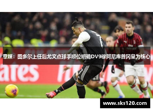 意媒：图多尔上任后尤文点球手顺位明确DV9穆阿尼库普冈皇为核心