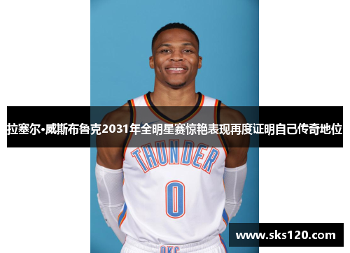 拉塞尔·威斯布鲁克2031年全明星赛惊艳表现再度证明自己传奇地位