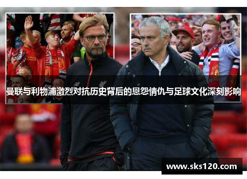 曼联与利物浦激烈对抗历史背后的恩怨情仇与足球文化深刻影响