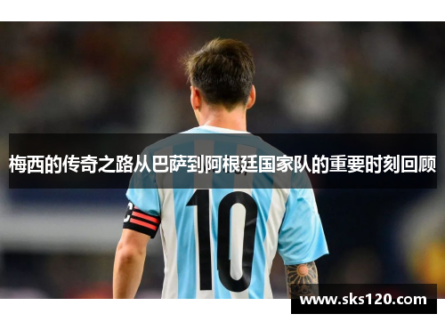 梅西的传奇之路从巴萨到阿根廷国家队的重要时刻回顾 梅西的传奇之路从巴萨到阿根廷国家队的重要时刻回顾
