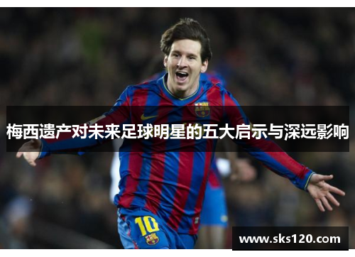 梅西遗产对未来足球明星的五大启示与深远影响